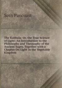The Kabbala: Or, the True Science of Light: An Introduction to the Philosophy and Theosophy of the Ancient Sages. Together with a Chapter On Light in the Vegetable Kingdom
