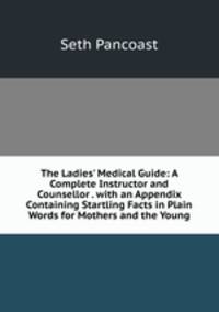 The Ladies' Medical Guide: A Complete Instructor and Counsellor . with an Appendix Containing Startling Facts in Plain Words for Mothers and the Young