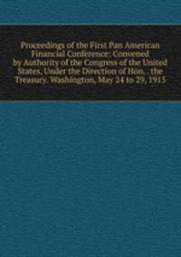 Proceedings of the First Pan American Financial Conference: Convened by Authority of the Congress of the United States, Under the Direction of Hon. . the Treasury. Washington, May 24 to 29, 1915