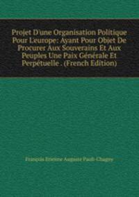 Projet D'une Organisation Politique Pour L'europe: Ayant Pour Objet De Procurer Aux Souverains Et Aux Peuples Une Paix G?n?rale Et Perp?tuelle . (French Edition)