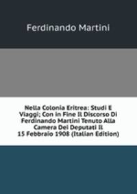 Nella Colonia Eritrea: Studi E Viaggi; Con in Fine Il Discorso Di Ferdinando Martini Tenuto Alla Camera Dei Deputati Il 15 Febbraio 1908 (Italian Edition)
