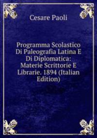 Programma Scolastico Di Paleografia Latina E Di Diplomatica: Materie Scrittorie E Librarie. 1894 (Italian Edition)