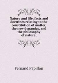 Nature and life, facts and doctrines relating to the constitution of matter, the new dynamics, and the philosophy of nature;