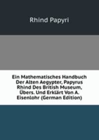 Ein Mathematisches Handbuch Der Alten Aegypter, Papyrus Rhind Des British Museum, Ubers. Und Erklart Von A. Eisenlohr (German Edition)