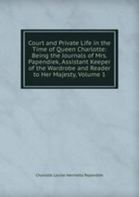 Court and Private Life in the Time of Queen Charlotte: Being the Journals of Mrs. Papendiek, Assistant Keeper of the Wardrobe and Reader to Her Majesty, Volume 1