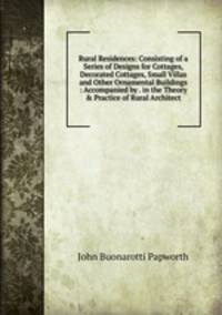 Rural Residences: Consisting of a Series of Designs for Cottages, Decorated Cottages, Small Villas and Other Ornamental Buildings : Accompanied by . in the Theory &amp; Practice of Rural Architect