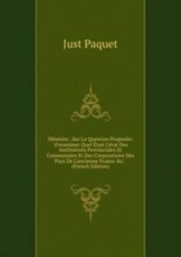 M?moire . Sur La Question Propos?e: 'd'examiner Quel ?tait L'?tat Des Institutions Provinciales Et Communales Et Des Corporations Des Pays De L'ancienne France &amp;c.'. (French Edition)