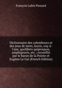 Dictionnaire des calembours et des jeux de mots, lazzis, coq-?-l'ane, quolibets quiproquos, amphigouris, etc.; recueillis par le baron de la Pointe et Eug?ne Le Gai (French Edition)