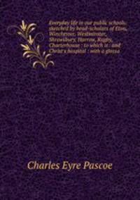 Everyday life in our public schools: sketched by head-scholars of Eton, Winchester, Westminster, Shrewsbury, Harrow, Rugby, Charterhouse : to which is . and Christ's hospital : with a glossa