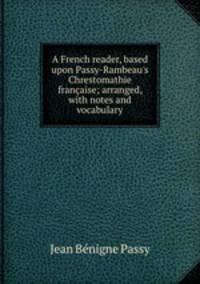 A French reader, based upon Passy-Rambeau's Chrestomathie fran?aise; arranged, with notes and vocabulary