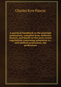 A practical handbook to the principle professions: compiled from authentic sources, and based on the most recent regulations concerning admission to . and medical professions, the professions