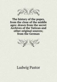 The history of the popes, from the close of the middle ages: drawn from the secret Archives of the Vatican and other original sources; from the German