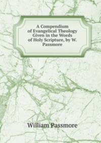 A Compendium of Evangelical Theology Given in the Words of Holy Scripture, by W. Passmore