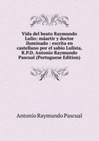 Vida del beato Raymundo Lulio: maartir y doctor iluminado : escrita en castellano por el sabio Lulista, R.P.D. Antonio Raymundo Pascual (Portuguese Edition)