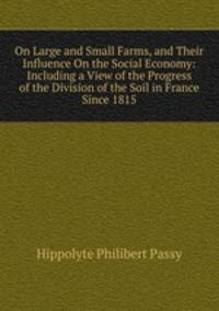 On Large and Small Farms, and Their Influence On the Social Economy: Including a View of the Progress of the Division of the Soil in France Since 1815