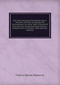 Die Erste Deutsche Einwanderung in Amerika, Und Die Gr?ndung Von Germantown Im Jahre 1683: Festschrift Zum Deutsch-Amerikanischen Pionier-Jubil?um Am 6. October, 1883 (German Edition)