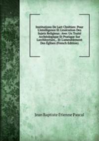 Institutions De Lart Chr?tien: Pour L'intelligence Et L'ex?cution Des Sujets Religieux: Avec Un Trait? Arch?ologique Et Pratique Sur Larchitecture, . Et L'ameublement Des ?glises (French Edition)