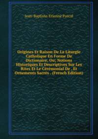 Origines Et Raison De La Liturgie Catholique En Forme De Dictionaire, Ou; Notions Historiques Et Descriptives Sur Les Rites Et Le Ceremonial De . Et Ornements Sacres . (French Edition)