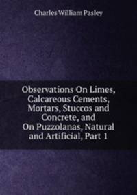 Observations On Limes, Calcareous Cements, Mortars, Stuccos and Concrete, and On Puzzolanas, Natural and Artificial, Part 1