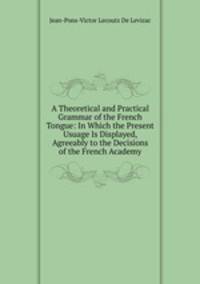 A Theoretical and Practical Grammar of the French Tongue: In Which the Present Usuage Is Displayed, Agreeably to the Decisions of the French Academy