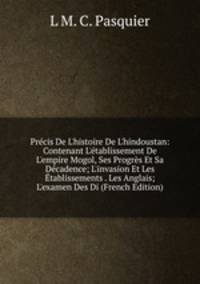 Pr?cis De L'histoire De L'hindoustan: Contenant L'?tablissement De L'empire Mogol, Ses Progr?s Et Sa D?cadence; L'invasion Et Les ?tablissements . Les Anglais; L'examen Des Di (French Edition)