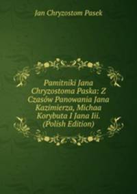 Pamitniki Jana Chryzostoma Paska: Z Czasow Panowania Jana Kazimierza, Michaa Korybuta I Jana Iii. (Polish Edition)