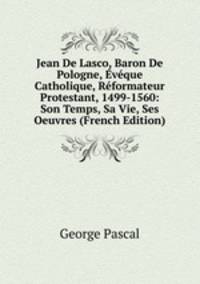 Jean De Lasco, Baron De Pologne, Eveque Catholique, Reformateur Protestant, 1499-1560: Son Temps, Sa Vie, Ses Oeuvres (French Edition)