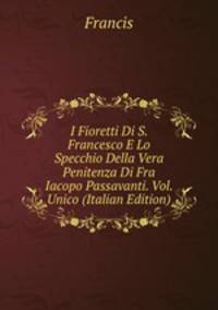 I Fioretti Di S. Francesco E Lo Specchio Della Vera Penitenza Di Fra Iacopo Passavanti. Vol. Unico (Italian Edition)