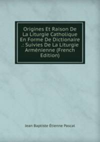 Origines Et Raison De La Liturgie Catholique En Forme De Dictionaire .: Suivies De La Liturgie Armenienne (French Edition)