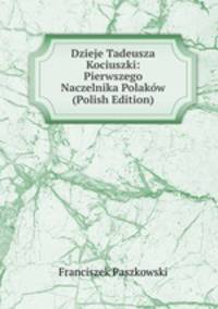 Dzieje Tadeusza Kociuszki: Pierwszego Naczelnika Polakow (Polish Edition)