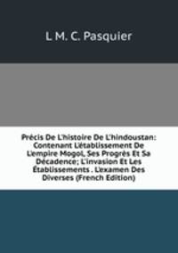 Pr?cis De L'histoire De L'hindoustan: Contenant L'?tablissement De L'empire Mogol, Ses Progr?s Et Sa D?cadence; L'invasion Et Les ?tablissements . L'examen Des Diverses (French Edition)