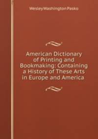 American Dictionary of Printing and Bookmaking: Containing a History of These Arts in Europe and America .