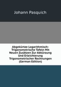 Abgekurtze Logarithmisch-Trigonometrische Tafeln Mit Neuen Zusatzen Zur Abkurzung Und Erleichterung Trigonometrischer Rechnungen (German Edition)