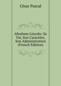 Abraham Lincoln: Sa Vie, Son Caractere, Son Administration (French Edition)