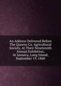 An Address Delivered Before The Queens Co. Agricultural Society, At Their Nineteenth Annual Exhibition, At Jamaica, Long Island, September 19, 1860