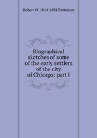 Biographical sketches of some of the early settlers of the city of Chicago: part I