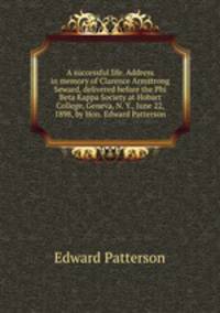 A successful life. Address in memory of Clarence Armstrong Seward, delivered before the Phi Beta Kappa Society at Hobart College, Geneva, N. Y., June 22, 1898, by Hon. Edward Patterson