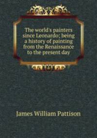 The world's painters since Leonardo; being a history of painting from the Renaissance to the present day