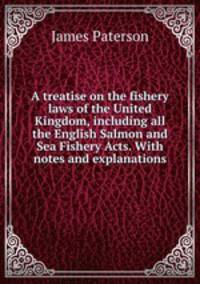 A treatise on the fishery laws of the United Kingdom, including all the English Salmon and Sea Fishery Acts. With notes and explanations