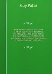 Lettres de Gui Patin: nouvelle ?dition augment?e de lettres in?dites, pr?c?d?e d'une notice biographique, accompagn?e de remarques scientifiques, historiques, philosophiques et litt?raires