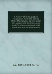 A history of the Egyptian revolution, from the period of the Mamelukes to the death of Mohammed Ali; from Arab and European memoirs, oral tradition, and local research