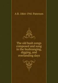 The old bush songs composed and sung in the bushranging, digging, and overlanding days