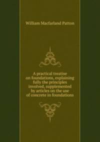 A practical treatise on foundations, explaining fully the principles involved, supplemented by articles on the use of concrete in foundations