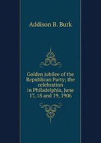 Golden jubilee of the Republican Party; the celebration in Philadelphia, June 17, 18 and 19, 1906