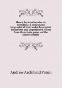 Henry Beyle (otherwise de Stendhal): a critical and biographical study aided by original documents and unpublished letters from the private papers of the family of Beyle