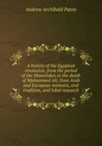 A history of the Egyptian revolution, from the period of the Mamelukes to the death of Mohammed Ali; from Arab and European memoirs, oral tradition, and lobal research