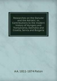 Researches on the Danube and the Adriatic: or, Contributions to the modern history of Hungary and Transylvania, Dalmatia and Croatia, Servia and Bulgaria