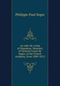 An aide-de-camp of Napoleon. Memoirs of General Count de Segur, of the French academy, from 1880-1812