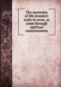 The mysteries of life revealed; truth in verse, as came through spiritual consciousness