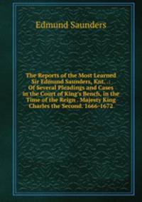The Reports of the Most Learned Sir Edmund Saunders, Knt. .: Of Several Pleadings and Cases in the Court of King's Bench, in the Time of the Reign . Majesty King Charles the Second. 1666-1672